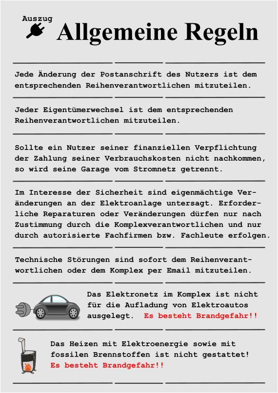 Das Elektronetz im Komplex ist nicht  für die Aufladung von Elektroautos  ausgelegt.  Es besteht Brandgefahr!! Das Heizen mit Elektroenergie sowie mit  fossilen Brennstoffen ist nicht gestattet! Es besteht Brandgefahr!! Allgemeine Regeln Jede Änderung der Postanschrift des Nutzers ist dem  entsprechenden Reihenverantwortlichen mitzuteilen.  Jeder Eigentümerwechsel ist dem entsprechenden Reihenverantwortlichen mitzuteilen. Auszug Sollte ein Nutzer seiner finanziellen Verpflichtung der Zahlung seiner Verbrauchskosten nicht nachkommen,  so wird seine Garage vom Stromnetz getrennt. Im Interesse der Sicherheit sind eigenmächtige Ver- änderungen an der Elektroanlage untersagt. Erforder- liche Reparaturen oder Veränderungen dürfen nur nach Zustimmung durch die Komplexverantwortlichen und nur durch autorisierte Fachfirmen bzw. Fachleute erfolgen. Technische Störungen sind sofort dem Reihenverant- wortlichen oder dem Komplex per Email mitzuteilen.